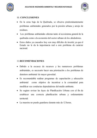 ACULTAD DE INGENIERÍA AMBIENTAL Y RECURSOS NATURALES
10. CONCLUSIONES
 En la zona baja de la Quebrada, se observa predominantemente
problemas ambientales generados por la presión urbana y arrojo de
residuos.
 Los problemas ambientales afectan tanto al ecosistema general de la
quebrada como a la economía del sector urbano de los alrededores.
 Estos daños ya causados hoy son muy difíciles de invertir; ya que el
Estado no le da la importancia real a este problema de carácter
nacional.
11.RECOMENDACIONES
 Debido a la escasez de recursos y los numerosos problemas
ambientales, es necesario hacer una priorización a los problemas de
deterioro ambiental de mayor gravedad.
 Es recomendable realizar programas de capacitación y educación
ambiental como objetivo de incentivar a la comunidad para
modificar sus conductas depredadoras del medio ambiente.
 Se sugiere revisar las leyes de Planificación Urbana con el fin de
establecer una correcta planificación urbana y ordenamiento
territorial.
 La muestra no puede guardarse durante más de 12 horas.
 