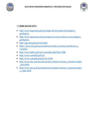 ACULTAD DE INGENIERÍA AMBIENTAL Y RECURSOS NATURALES
12.BIBLIOGRAFÍA
 http://www.ingemmet.gob.pe/mapa-de-inventario-de-peligros-
geologicos
 http://www.ingemmet.gob.pe/mapa-de-zonas-criticas-a-los-peligros-
geologicos
 http://sige.inei.gob.pe/test/atlas/
 https://www.inei.gob.pe/estadisticas/indice-tematico/poblacion-y-
vivienda/
 http://www.indeci.gob.pe/contenido.php?item=Mjk
 http://www.senamhi.gob.pe/
 http://www.senamhi.gob.pe/?p=0240
 http://www.mtc.gob.pe/transportes/caminos/normas_carreteras/mapa
_peru.html
 http://www.mtc.gob.pe/transportes/caminos/normas_carreteras/mapa
s_viales.html
 
