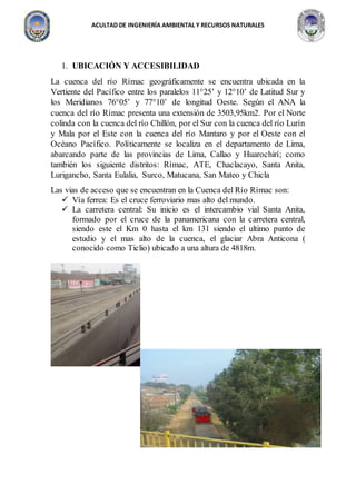 ACULTAD DE INGENIERÍA AMBIENTAL Y RECURSOS NATURALES
1. UBICACIÓN Y ACCESIBILIDAD
La cuenca del río Rímac geográficamente se encuentra ubicada en la
Vertiente del Pacífico entre los paralelos 11°25’ y 12°10’ de Latitud Sur y
los Meridianos 76°05’ y 77°10’ de longitud Oeste. Según el ANA la
cuenca del río Rímac presenta una extensión de 3503,95km2. Por el Norte
colinda con la cuenca del río Chillón, por el Sur con la cuenca del río Lurín
y Mala por el Este con la cuenca del río Mantaro y por el Oeste con el
Océano Pacífico. Políticamente se localiza en el departamento de Lima,
abarcando parte de las provincias de Lima, Callao y Huarochirí; como
también los siguiente distritos: Rímac, ATE, Chaclacayo, Santa Anita,
Lurigancho, Santa Eulalia, Surco, Matucana, San Mateo y Chicla
Las vias de acceso que se encuentran en la Cuenca del Río Rímac son:
 Vía ferrea: Es el cruce ferroviario mas alto del mundo.
 La carretera central: Su inicio es el intercambio vial Santa Anita,
formado por el cruce de la panamericana con la carretera central,
siendo este el Km 0 hasta el km 131 siendo el ultimo punto de
estudio y el mas alto de la cuenca, el glaciar Abra Anticona (
conocido como Ticlio) ubicado a una altura de 4818m.
 