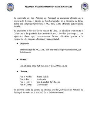 ACULTAD DE INGENIERÍA AMBIENTAL Y RECURSOS NATURALES
La quebrada de San Antonio de Pedregal se encuentra ubicada en la
Cuenca del Rímac, el distrito de San Lurigancho, en la provincia de Lima.
Tiene una superficie territorial de 10.23 km2 (Dato obtenido del programa
ArcGis).
Se encuentra al nor-este de la ciudad de Lima. La distancia total desde el
Callao hasta la quebrada San Antonio es de 51.149 km (ver mapa1). Los
siguientes datos que presentaremos fueron obtenidos gracias a la
realización del mapa de ubicación y accesibilidad.
 Extensión.
Tiene un área de 10.23Km2, con una densidad poblacional de 6,221
de habitantes
 Altitud.
Está ubicada entre 825 m.s.n.m. y los 2300 m.s.n.m.
 Límites.
Por el Norte: Santa Eulalia
Por el Sur : Antioquia
Por el Este : con la ciudad de Chosica
Por el Oeste: Chaclacayo
En nuestra salida de campo se observó que la Quebrada San Antonio de
Pedregal, se ubica en el km 34,5 de la carretera central.
 