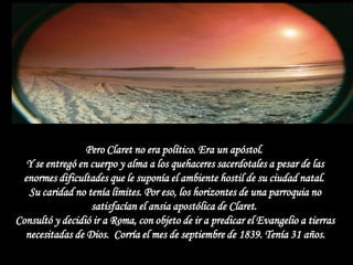 Pero Claret no era político. Era un apóstol.
  Y se entregó en cuerpo y alma a los quehaceres sacerdotales a pesar de las
 enormes dificultades que le suponía el ambiente hostil de su ciudad natal.
   Su caridad no tenía límites. Por eso, los horizontes de una parroquia no
                  satisfacían el ansia apostólica de Claret.
Consultó y decidió ir a Roma, con objeto de ir a predicar el Evangelio a tierras
  necesitadas de Dios. Corría el mes de septiembre de 1839. Tenía 31 años.
 