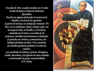 En julio de 1841, cuando contaba con 33 años
      recibió de Roma el título de Misionero
                    Apostólico.
  Por fin era alguien destinado al servicio de la
        Palabra, al estilo de los apóstoles.
A partir de entonces su trabajo fue misionar. Vic
iba a ser su residencia. Claret, siempre a pie, con
   un mapa de hule, su hatillo y su breviario,
     caminaba por la nieve o en medio de las
tormentas, hundido entre barrancos y lodazales.
   Se juntaba con arrieros y comerciantes y les
   hablaba del Reino de Dios. Y los convertía.
   Sus huellas quedaron grabadas en todos los
                     caminos.
 Las catedrales de Solsona, Gerona, Tarragona,
Lérida, Barcelona y las iglesias de otras ciudades
    se abarrotaban de gente cuando hablaba
                   el P. Claret.
 