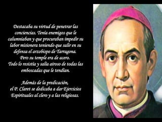 Destacaba su virtud de penetrar las
    conciencias. Tenía enemigos que le
calumniaban y que procuraban impedir su
 labor misionera teniendo que salir en su
   defensa el arzobispo de Tarragona.
       Pero su temple era de acero.
Todo lo resistía y salía airoso de todas las
       emboscadas que le tendían.

        Además de la predicación,
 el P. Claret se dedicaba a dar Ejercicios
  Espirituales al clero y a las religiosas.
 