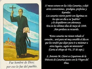 15 meses estuvo en las Islas Canarias, y dejó
 atrás conversiones, prodigios, profecías y
                 leyendas.
 Los canarios vieron partir con lágrimas en
       los ojos un día a su "padrito"
      y lo despidieron con añoranza.
 Era en los últimos días de mayo de 1849.
         Aún perdura su recuerdo.

     "Estos canarios me tienen robado el
corazón... será para mí muy sensible el día en
 que los tendré que dejar para ir a misionar a
      otros lugares, según mi ministerio"
    (Carta al obispo de Vic, 27 de sept.).

 S. Antonio M. Claret es Copatrono de la
Diócesis de Canarias junto con la Virgen del
                   Pino.
 