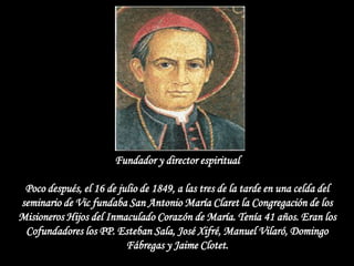 Fundador y director espiritual

 Poco después, el 16 de julio de 1849, a las tres de la tarde en una celda del
seminario de Vic fundaba San Antonio María Claret la Congregación de los
Misioneros Hijos del Inmaculado Corazón de María. Tenía 41 años. Eran los
 Cofundadores los PP. Esteban Sala, José Xifré, Manuel Vilaró, Domingo
                          Fábregas y Jaime Clotet.
 