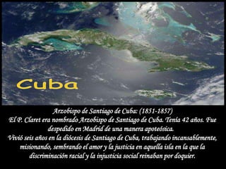 Arzobispo de Santiago de Cuba: (1851-1857)
El P. Claret era nombrado Arzobispo de Santiago de Cuba. Tenía 42 años. Fue
               despedido en Madrid de una manera apoteósica.
Vivió seis años en la diócesis de Santiago de Cuba, trabajando incansablemente,
    misionando, sembrando el amor y la justicia en aquella isla en la que la
        discriminación racial y la injusticia social reinaban por doquier.
 
