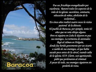 Fue un Arzobispo evangelizador por
excelencia. Renovó todos los aspectos de la
  vida de la iglesia: sacerdotes, seminario,
     educación de niños, abolición de la
                 esclavitud...
En cinco años realizó cuatro veces la visita
           pastoral de la diócesis.
El pueblo de Baracoa, por ejemplo, tenía 62
       años que no veía obispo alguno.
 Pero ni siquiera en Cuba le dejaron en paz
  sus enemigos. La tormenta de atentados
         llegó al cúlmen en Holguín,
donde fue herido gravemente por un sicario
   a sueldo de sus enemigos, al que había
sacado poco antes de la cárcel, cuando salía
de la iglesia. El P. Claret, casi agonizando,
     pidió que perdonaran al criminal.
A pesar de todo, sus enemigos siguieron sin
               perderle de vista.
 