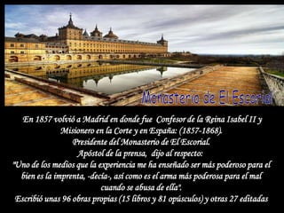 En 1857 volvió a Madrid en donde fue Confesor de la Reina Isabel II y
               Misionero en la Corte y en España: (1857-1868).
                  Presidente del Monasterio de El Escorial.
                   Apóstol de la prensa, dijo al respecto:
"Uno de los medios que la experiencia me ha enseñado ser más poderoso para el
  bien es la imprenta, -decía-, así como es el arma más poderosa para el mal
                           cuando se abusa de ella".
 Escribió unas 96 obras propias (15 libros y 81 opúsculos) y otras 27 editadas
 