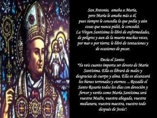 San Antonio, amaba a María,
        pero María le amaba más a él,
  pues siempre le concedía lo que pedía y aún
     cosas que nunca pidió, le concedió.
La Virgen Santísima lo libró de enfermedades,
 de peligros y aun de la muerte muchas veces,
 por mar o por tierra; le libró de tentaciones y
             de ocasiones de pecar.

                 Decía el Santo:
 "Ya veis cuanto importa ser devoto de María
      Santísima. Ella os librará de males y
desgracias de cuerpo y alma. Ella os alcanzará
  los bienes terrenales y eternos. ...Rezadle el
  Santo Rosario todos los días con devoción y
   fervor y veréis como María Santísima será
   vuestra Madre, vuestra abogada, vuestra
   medianera, vuestra maestra, vuestro todo
                después de Jesús".
 
