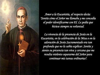 Amor a la Eucaristía, al respecto decía:
"Sentía cómo el Señor me llamaba y me concedía
  el poder identificarme con El. Le pedía que
          hiciese siempre su voluntad.

  La vivencia de la presencia de Jesús en la
Eucaristía, en la celebración de la Misa o en la
  adoración de Jesús Sacramentado era tan
 profunda que no la sabía explicar. Sentía y
siento su presencia tan viva y cercana que me
  resulta violento separarme del Señor para
      continuar mis tareas ordinarias".
 