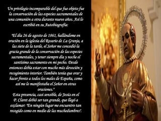Un privilegio incomparable del que fue objeto fue
la conservación de las especies sacramentales de
una comunión a otra durante nueve años. Así lo
          escribió en su Autobiografía:

   "El día 26 de agosto de 1861, hallándome en
oración en la iglesia del Rosario de La Granja, a
    las siete de la tarde, el Señor me concedió la
gracia grande de la conservación de las especies
   sacramentales, y tener siempre día y noche el
     santísimo sacramento en mi pecho. Desde
entonces debía estar con mucho más devoción y
 recogimiento interior. También tenía que orar y
 hacer frente a todos los males de España, como
      así me lo manifestaba el Señor en otras
                      oraciones."
     Esta presencia, casi sensible, de Jesús en el
     P. Claret debió ser tan grande, que llegó a
  exclamar: "En ningún lugar me encuentro tan
 recogido como en medio de las muchedumbres".
 