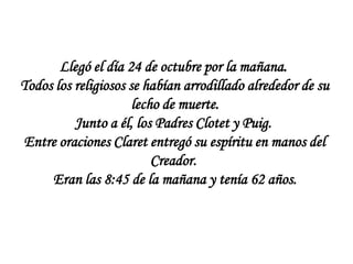 Llegó el día 24 de octubre por la mañana.
Todos los religiosos se habían arrodillado alrededor de su
                      lecho de muerte.
          Junto a él, los Padres Clotet y Puig.
Entre oraciones Claret entregó su espíritu en manos del
                          Creador.
     Eran las 8:45 de la mañana y tenía 62 años.
 