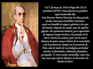 Y el 7 de mayo de 1950 el Papa Pío XII lo
  proclamó SANTO. Estas fueron sus palabras
               aquel memorable día:
"San Antonio María Claret fue un alma grande,
     nacida como para ensamblar contrastes:
 pudo ser humilde de origen y glorioso a los ojos
 del mundo. Pequeño de cuerpo, pero de espíritu
gigante. De apariencia modesta, pero capacísimo
  de imponer respeto incluso a los grandes de la
   tierra. Fuerte de carácter, pero con la suave
dulzura de quien conoce el freno de la austeridad
  y de la penitencia. Siempre en la presencia de
  Dios, aún en medio de su prodigiosa actividad
  exterior. Calumniado y admirado, festejado y
perseguido. Y, entre tantas maravillas, como una
 luz suave que todo lo ilumina, su devoción a la
                 Madre de Dios".
 