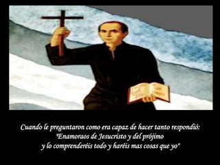 Cuando le preguntaron como era capaz de hacer tanto respondió:
            "Enamoraos de Jesucristo y del prójimo
      y lo comprenderéis todo y haréis mas cosas que yo"
 