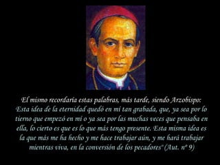El mismo recordaría estas palabras, más tarde, siendo Arzobispo:
Esta idea de la eternidad quedó en mí tan grabada, que, ya sea por lo
tierno que empezó en mí o ya sea por las muchas veces que pensaba en
 ella, lo cierto es que es lo que más tengo presente. Esta misma idea es
  la que más me ha hecho y me hace trabajar aún, y me hará trabajar
       mientras viva, en la conversión de los pecadores" (Aut. nº 9)
 