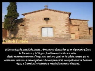 Mientras jugaba, estudiaba, crecía... Dos amores destacaban ya en el pequeño Claret:
              la Eucaristía y la Virgen. Asistía con atención a la misa;
  dejaba momentáneamente el juego para visitar a Jesús en la iglesia siempre que no
ocasionara molestias a sus compañeros; iba con frecuencia, acompañado de su hermana
           Rosa, a la ermita de Fusimaña y rezaba diariamente el rosario.
 