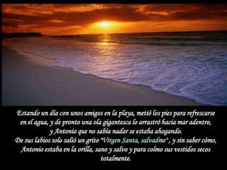 Estando un día con unos amigos en la playa, metió los pies para refrescarse
 en el agua, y de pronto una ola gigantesca lo arrastró hacia mar adentro,
             y Antonio que no sabía nadar se estaba ahogando.
De sus labios solo salió un grito "Virgen Santa, salvadme" , y sin saber cómo,
 Antonio estaba en la orilla, sano y salvo y para colmo sus vestidos secos
                                  totalmente.
 