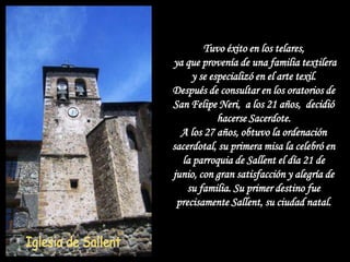Tuvo éxito en los telares,
ya que provenía de una familia textilera
     y se especializó en el arte texil.
Después de consultar en los oratorios de
San Felipe Neri, a los 21 años, decidió
            hacerse Sacerdote.
  A los 27 años, obtuvo la ordenación
sacerdotal, su primera misa la celebró en
  la parroquia de Sallent el día 21 de
junio, con gran satisfacción y alegría de
    su familia. Su primer destino fue
 precisamente Sallent, su ciudad natal.
 
