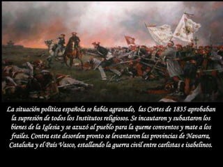 La situación política española se había agravado, las Cortes de 1835 aprobaban
  la supresión de todos los Institutos religiosos. Se incautaron y subastaron los
 bienes de la Iglesia y se azuzó al pueblo para la queme conventos y mate a los
  frailes. Contra este desorden pronto se levantaron las provincias de Navarra,
 Cataluña y el País Vasco, estallando la guerra civil entre carlistas e isabelinos.
 
