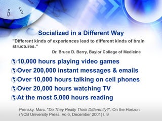 Socialized in a Different Way
"Different kinds of experiences lead to different kinds of brain
structures."
                     Dr. Bruce D. Berry, Baylor College of Medicine

 10,000 hours playing video games
 Over 200,000 instant messages & emails
 Over 10,000 hours talking on cell phones
 Over 20,000 hours watching TV
 At the most 5,000 hours reading

   Prensky, Marc. "Do They Really Think Differently?". On the Horizon
   (NCB University Press, Vo 6, December 2001) l. 9
 