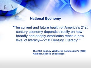 National Economy

"The current and future health of America's 21st
  century economy depends directly on how
  broadly and deeply Americans reach a new
  level of literacy—'21st Century Literacy' "

            The 21st Century Workforce Commission's (2000)
            National Alliance of Business
 
