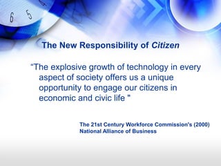 The New Responsibility of Citizen

―The explosive growth of technology in every
  aspect of society offers us a unique
  opportunity to engage our citizens in
  economic and civic life "

            The 21st Century Workforce Commission's (2000)
            National Alliance of Business
 