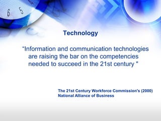 Technology

―Information and communication technologies
   are raising the bar on the competencies
   needed to succeed in the 21st century "



            The 21st Century Workforce Commission's (2000)
            National Alliance of Business
 