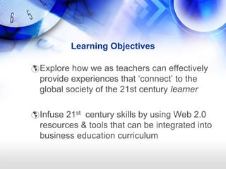 Learning Objectives

 Explore how we as teachers can effectively
  provide experiences that ‗connect‘ to the
  global society of the 21st century learner

 Infuse 21st century skills by using Web 2.0
  resources & tools that can be integrated into
  business education curriculum
 