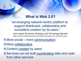 What is Web 2.0?
     ―an emerging network-centric platform to
       support distributed, collaborative and
       cumulative creation by its users.‖
      John Hagel, Business, Strategy, and Technology Speaker
      http://www.readwriteweb.com/archives/web_20_elevator.php

 More social – more communication
 More collaborative
 Content created by users
 Services can be built coordinating data and code
  from other services
 