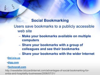 Social Bookmarking
       Users save bookmarks to a publicly accessible
        web site
             – Make your bookmarks available on multiple
               computers
             – Share your bookmarks with a group of
               colleagues and see their bookmarks
             – Share your bookmarks with the wider Internet
 •Del.icio.us
 •digg.com
 •Technorati.com
http://newsletter.blizzardinternet.com/advantages-of-social-bookmarking-for-
smbs-and-hospitality-businesses/2006/07/31/
 