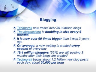 Blogging

 Technorati now tracks over 35.3 Million blogs
 The blogosphere is doubling in size every 6
  months
 It is now over 60 times bigger than it was 3 years
  ago
 On average, a new weblog is created every
  second of every day
 19.4 million bloggers (55%) are still posting 3
  months after their blogs are created
 Technorati tracks about 1.2 Million new blog posts
  each day, about 50,000 per hour
 