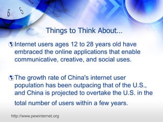 Things to Think About…
 Internet users ages 12 to 28 years old have
  embraced the online applications that enable
  communicative, creative, and social uses.

 The growth rate of China's internet user
  population has been outpacing that of the U.S.,
  and China is projected to overtake the U.S. in the
  total number of users within a few years.
http://www.pewinternet.org
 
