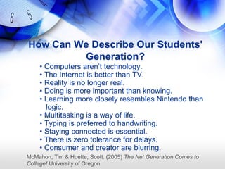 How Can We Describe Our Students'
         Generation?
    • Computers aren‘t technology.
    • The Internet is better than TV.
    • Reality is no longer real.
    • Doing is more important than knowing.
    • Learning more closely resembles Nintendo than
      logic.
    • Multitasking is a way of life.
    • Typing is preferred to handwriting.
    • Staying connected is essential.
    • There is zero tolerance for delays.
    • Consumer and creator are blurring.
McMahon, Tim & Huette, Scott. (2005) The Net Generation Comes to
College! University of Oregon.
 