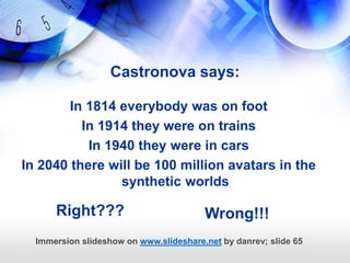 Castronova says:

        In 1814 everybody was on foot
          In 1914 they were on trains
           In 1940 they were in cars
In 2040 there will be 100 million avatars in the
                synthetic worlds

      Right???                          Wrong!!!
  Immersion slideshow on www.slideshare.net by danrev; slide 65
 