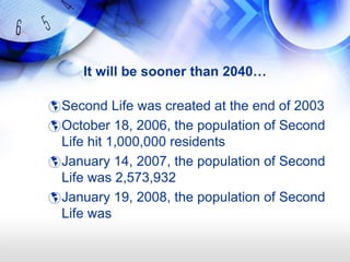It will be sooner than 2040…

 Second Life was created at the end of 2003
 October 18, 2006, the population of Second
  Life hit 1,000,000 residents
 January 14, 2007, the population of Second
  Life was 2,573,932
 January 19, 2008, the population of Second
  Life was
 