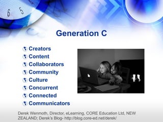 Generation C
   Creators
   Content
   Collaborators
   Community
   Culture
   Concurrent
   Connected
   Communicators
Derek Wenmoth, Director, eLearning, CORE Education Ltd, NEW
ZEALAND; Derek‘s Blog- http://blog.core-ed.net/derek/
 