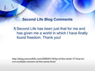 Second Life Blog Comments

  Second Life has been just that for me and
    has given me a world in which I have finally
    found freedom. Thank you!




http://blog.secondlife.com/2008/01/10/tip-of-the-week-17-how-to-
run-multiple-viewers-at-the-same-time/
 