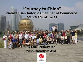 “ Journey to China” Greater San Antonio Chamber of Commerce March 15-24, 2011 By Asia Getaway Inc Your Gateway to Asia 
