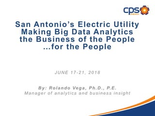 San Antonio’s Electric Utility
Making Big Data Analytics
the Business of the People
…for the People
J U N E 17 - 21, 2018
B y: R olando Vega, Ph.D ., P.E.
Manager of analy tic s and bus ines s ins ight
 