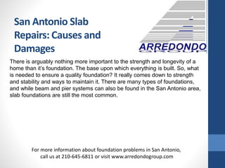 San Antonio Slab
Repairs: Causes and
Damages
There is arguably nothing more important to the strength and longevity of a
home than it’s foundation. The base upon which everything is built. So, what
is needed to ensure a quality foundation? It really comes down to strength
and stability and ways to maintain it. There are many types of foundations,
and while beam and pier systems can also be found in the San Antonio area,
slab foundations are still the most common.
For more information about foundation problems in San Antonio,
call us at 210-645-6811 or visit www.arredondogroup.com
 