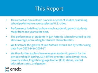 This Report
• This report on San Antonio is one in a series of studies examining
school performance across selected U.S. cities.
• Performance is defined as how much academic growth students
made from one year to the next.
• The performance of students in San Antonio is benchmarked to the
state average, accounting for student characteristics.
• We first track the growth of San Antonio overall and by sector using
data from 2013-14 to 2016-17.
• We then further explore how one-year academic growth for the
period ending in Spring 2017 differs by sector, school type, race,
poverty status, English language learner (ELL) status, special
education status, and gender.
 