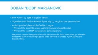 BOBAN “BOBI” MARJANOVIC
 Born August 15, 1988 in Zaječar, Serbia
 Signed on with the San Antonio Spurs July 17, 2015 for a one year contract
 A distinguished player of the Serbian League:
 Winner of the 2007 FIBA Under-19World Championship gold medals
 Winner of the 2008 FIBA Europe Under-20 Championship
 Marjanovic has not disappointed with his debut with the Spurs on October 30, where he
helped the team by recording 6 points and 5 rebounds in the 102-75 win against the
Brooklyn Nets.
 