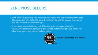 ZERO NOSE BLEEDS
 With fresh faces on the San Antonio Spurs roster and the echos from the 2015
Championship win still in the air, will the Spurs be able to step up their game
and win their sixth Championship?
 If you want to watch history unfold before your very eyes, then visit
www.ZeroNoseBleeds.com, your one stop shop for buying tickets online for
all of your sports and concert tickets needs.
 