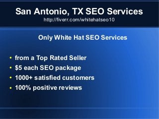 San Antonio, TX SEO Services
http://fiverr.com/whitehatseo10

Only White Hat SEO Services
●

from a Top Rated Seller

●

$5 each SEO package

●

1000+ satisfied customers

●

100% positive reviews

 