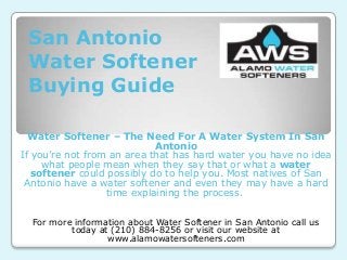 San Antonio
 Water Softener
 Buying Guide

  Water Softener – The Need For A Water System In San
                            Antonio
If you’re not from an area that has hard water you have no idea
     what people mean when they say that or what a water
   softener could possibly do to help you. Most natives of San
 Antonio have a water softener and even they may have a hard
                  time explaining the process.


  For more information about Water Softener in San Antonio call us
          today at (210) 884-8256 or visit our website at
                  www.alamowatersofteners.com
 