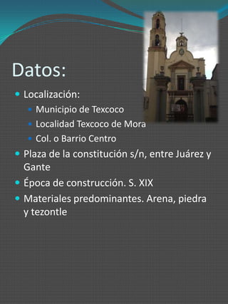 Datos:
 Localización:
    Municipio de Texcoco
    Localidad Texcoco de Mora
    Col. o Barrio Centro
 Plaza de la constitución s/n, entre Juárez y
  Gante
 Época de construcción. S. XIX
 Materiales predominantes. Arena, piedra
  y tezontle
 