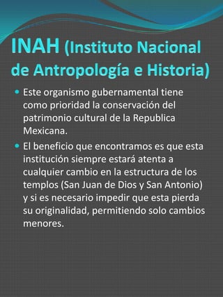  Este organismo gubernamental tiene
  como prioridad la conservación del
  patrimonio cultural de la Republica
  Mexicana.
 El beneficio que encontramos es que esta
  institución siempre estará atenta a
  cualquier cambio en la estructura de los
  templos (San Juan de Dios y San Antonio)
  y si es necesario impedir que esta pierda
  su originalidad, permitiendo solo cambios
  menores.
 