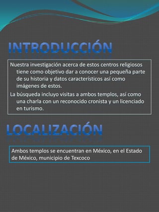 Nuestra investigación acerca de estos centros religiosos
   tiene como objetivo dar a conocer una pequeña parte
   de su historia y datos característicos así como
   imágenes de estos.
La búsqueda incluyo visitas a ambos templos, así como
   una charla con un reconocido cronista y un licenciado
   en turismo.




Ambos templos se encuentran en México, en el Estado
de México, municipio de Texcoco
 