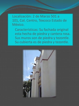 Localización: 2 de Marzo 501 a
 101, Col. Centro, Texcoco Estado de
 México.
 Características: Su fachada original
  esta hecha de piedra y cantera rosa.
  Sus muros son de piedra y tezontle.
  Su cubierta es de piedra y tezontle.
 