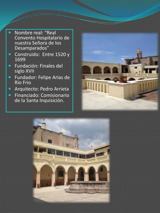  Nombre real: “Real
  Convento Hospitalario de
  nuestra Señora de los
  Desamparados”
 Construido: Entre 1520 y
  1699
 Fundación: Finales del
  siglo XVII
 Fundador: Felipe Arias de
  Rio Frio
 Arquitecto: Pedro Arrieta
 Financiado: Comisionario
  de la Santa Inquisición.
 